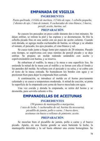 EMPANADA DE VIGILIA
                          INGREDIENTES
Pasta quebrada, 1/4 kilo de merluza, 1/2 kilo de rape, 1 cebolla pequeña,
2 dientes de ajo, 1 lata de tomate, 8 cucharadas de vino blanco, 1 huevo,
                         perejil, aceite, harina, sal.
                           PREPARACIÓN
      Se cuecen los pescados en poco caldo durante dos o tres minutos. Se
dejan enfriar, se retiran la piel y las espinas y se desmenuzan. Se fríe la
cebolla picada fina en una sartén con un poco de aceite caliente. Cuando
esté dorada, se agrega media cucharadita de harina, se rehoga y se añaden
el tomate, el pescado, los ajos picados, el vino blanco y sal.
      Se cuece todo junto a fuego lento por espacio de 20 minutos. Pasado
este tiempo, se espolvorea con unas ramitas de perejil picado y se deja
enfriar. Se prepara un molde redondo untándolo con aceite y
espolvoreándolo con harina, y se reserva.
      Se enharinan el rodillo, la masa y la mesa o una superficie lisa. Se
extiende la mitad de la masa con el rodillo y se forran con ella el fondo y
las paredes del molde. Se rellena con el pescado y su salsa, y se cubre con
el resto de la masa estirada. Se humedecen los bordes con agua y se
presionan bien para dejar la empanada bien cerrada.
      A continuación, se introduce el molde en el horno previamente
calentado y se cuece a temperatura moderada. A mitad de cocción, se pinta
la superficie de la empanada con yema de huevo mezclada con agua.
      Una vez cocida y dorada la empanada, se retira del horno y se
desmolda, para servirla caliente o fría.

          EMPANADILLAS DE ACEITUNAS
                          INGREDIENTES
                 150 gramos de mantequilla o margarina,
       1 taza de leche, 1 cucharadita de sal, harina (la necesaria),
             picadillo de jamón, pollo o carne, 1 huevo duro,
            aceitunas sin hueso o rellenas de pimiento, aceite.
                           PREPARACIÓN
     Se mezclan bien el picadillo de jamón, pollo o carne y el huevo
picado. Aparte, en una fuente grande se unen batiendo la leche, la
mantequilla derretida y la sal hasta obtener una crema homogénea. Se

                                                                        78
 
