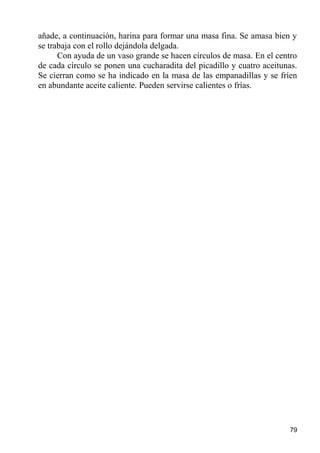 añade, a continuación, harina para formar una masa fina. Se amasa bien y
se trabaja con el rollo dejándola delgada.
      Con ayuda de un vaso grande se hacen círculos de masa. En el centro
de cada círculo se ponen una cucharadita del picadillo y cuatro aceitunas.
Se cierran como se ha indicado en la masa de las empanadillas y se fríen
en abundante aceite caliente. Pueden servirse calientes o frías.




                                                                       79
 