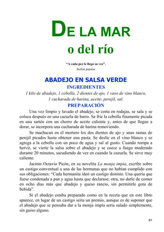 DE LA MAR
                           o del río
                          “A cada pez le llega su vez”.
                                 Refrán popular


              ABADEJO EN SALSA VERDE
                          INGREDIENTES
   1 kilo de abadejo, 1 cebolla, 2 dientes de ajo, 1 vaso de vino blanco,
                1 cucharada de harina, aceite, perejil, sal.
                           PREPARACIÓN
      Una vez limpio y lavado el abadejo, se corta en rodajas, se sala y se
coloca después en una cazuela de barro. Se fríe la cebolla finamente picada
en una sartén con un chorro de aceite caliente y, antes de que llegue a
dorar, se incorpora una cucharada de harina removiendo.
      Se machacan en el mortero los dos dientes de ajo y unas ramas de
perejil picados hasta obtener una pasta. Se deslíe en el vino blanco y se
agrega a la cebolla con un poco de agua y sal al gusto. Cuando rompa a
hervir, se vierte la salsa sobre el abadejo y se cuece a fuego moderado
durante 20 minutos, sacudiendo de vez en cuando la cazuela. Se sirve muy
caliente.
      Jacinto Octavio Picón, en su novelita La monja impía, escribe sobre
un castigo conventual a una de las hermanas que no habían cumplido con
sus obligaciones: “Cada hermanita ideó un castigo distinto. Una quería que
fuese condenada a pan y agua hasta que declarase; otra, no darle de comer
en ocho días más que abadejo y queso rancio, sin permitirle gota de
bebida”.
      Si el abadejo estaba preparado como en la receta que en este libro
aparece, en lugar de un castigo sería un premio, aunque es de suponer que
el abadejo que se pensaba dar a la monja impía sería salado simplemente,
sin guiso alguno.

                                                                            81
 
