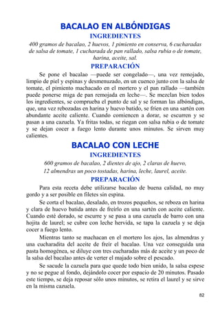BACALAO EN ALBÓNDIGAS
                           INGREDIENTES
 400 gramos de bacalao, 2 huevos, 1 pimiento en conserva, 6 cucharadas
 de salsa de tomate, 1 cucharada de pan rallado, salsa rubia o de tomate,
                            harina, aceite, sal.
                            PREPARACIÓN
      Se pone el bacalao —puede ser congelado—, una vez remojado,
limpio de piel y espinas y desmenuzado, en un cuenco junto con la salsa de
tomate, el pimiento machacado en el mortero y el pan rallado —también
puede ponerse miga de pan remojada en leche—. Se mezclan bien todos
los ingredientes, se comprueba el punto de sal y se forman las albóndigas,
que, una vez rebozadas en harina y huevo batido, se fríen en una sartén con
abundante aceite caliente. Cuando comiencen a dorar, se escurren y se
pasan a una cazuela. Ya fritas todas, se riegan con salsa rubia o de tomate
y se dejan cocer a fuego lento durante unos minutos. Se sirven muy
calientes.
                   BACALAO CON LECHE
                           INGREDIENTES
       600 gramos de bacalao, 2 dientes de ajo, 2 claras de huevo,
       12 almendras un poco tostadas, harina, leche, laurel, aceite.
                            PREPARACIÓN
      Para esta receta debe utilizarse bacalao de buena calidad, no muy
gordo y a ser posible en filetes sin espina.
      Se corta el bacalao, desalado, en trozos pequeños, se reboza en harina
y clara de huevo batida antes de freírlo en una sartén con aceite caliente.
Cuando esté dorado, se escurre y se pasa a una cazuela de barro con una
hojita de laurel; se cubre con leche hervida, se tapa la cazuela y se deja
cocer a fuego lento.
      Mientras tanto se machacan en el mortero los ajos, las almendras y
una cucharadita del aceite de freír el bacalao. Una vez conseguida una
pasta homogénea, se diluye con tres cucharadas más de aceite y un poco de
la salsa del bacalao antes de verter el majado sobre el pescado.
      Se sacude la cazuela para que quede todo bien unido, la salsa espese
y no se pegue al fondo, dejándolo cocer por espacio de 20 minutos. Pasado
este tiempo, se deja reposar sólo unos minutos, se retira el laurel y se sirve
en la misma cazuela.
                                                                           82
 