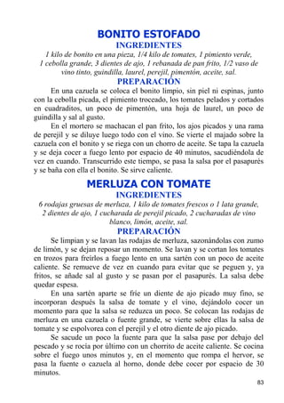 BONITO ESTOFADO
                           INGREDIENTES
   1 kilo de bonito en una pieza, 1/4 kilo de tomates, 1 pimiento verde,
 1 cebolla grande, 3 dientes de ajo, 1 rebanada de pan frito, 1/2 vaso de
         vino tinto, guindilla, laurel, perejil, pimentón, aceite, sal.
                           PREPARACIÓN
      En una cazuela se coloca el bonito limpio, sin piel ni espinas, junto
con la cebolla picada, el pimiento troceado, los tomates pelados y cortados
en cuadraditos, un poco de pimentón, una hoja de laurel, un poco de
guindilla y sal al gusto.
      En el mortero se machacan el pan frito, los ajos picados y una rama
de perejil y se diluye luego todo con el vino. Se vierte el majado sobre la
cazuela con el bonito y se riega con un chorro de aceite. Se tapa la cazuela
y se deja cocer a fuego lento por espacio de 40 minutos, sacudiéndola de
vez en cuando. Transcurrido este tiempo, se pasa la salsa por el pasapurés
y se baña con ella el bonito. Se sirve caliente.
                 MERLUZA CON TOMATE
                           INGREDIENTES
 6 rodajas gruesas de merluza, 1 kilo de tomates frescos o 1 lata grande,
  2 dientes de ajo, 1 cucharada de perejil picado, 2 cucharadas de vino
                         blanco, limón, aceite, sal.
                           PREPARACIÓN
      Se limpian y se lavan las rodajas de merluza, sazonándolas con zumo
de limón, y se dejan reposar un momento. Se lavan y se cortan los tomates
en trozos para freírlos a fuego lento en una sartén con un poco de aceite
caliente. Se remueve de vez en cuando para evitar que se peguen y, ya
fritos, se añade sal al gusto y se pasan por el pasapurés. La salsa debe
quedar espesa.
      En una sartén aparte se fríe un diente de ajo picado muy fino, se
incorporan después la salsa de tomate y el vino, dejándolo cocer un
momento para que la salsa se reduzca un poco. Se colocan las rodajas de
merluza en una cazuela o fuente grande, se vierte sobre ellas la salsa de
tomate y se espolvorea con el perejil y el otro diente de ajo picado.
      Se sacude un poco la fuente para que la salsa pase por debajo del
pescado y se rocía por último con un chorrito de aceite caliente. Se cocina
sobre el fuego unos minutos y, en el momento que rompa el hervor, se
pasa la fuente o cazuela al horno, donde debe cocer por espacio de 30
minutos.
                                                                         83
 