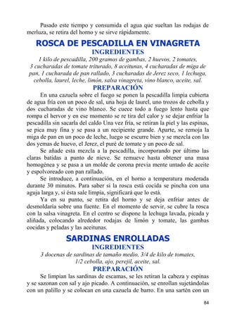 Pasado este tiempo y consumida el agua que sueltan las rodajas de
merluza, se retira del horno y se sirve rápidamente.
   ROSCA DE PESCADILLA EN VINAGRETA
                            INGREDIENTES
    1 kilo de pescadilla, 200 gramos de gambas, 2 huevos, 2 tomates,
 3 cucharadas de tomate triturado, 8 aceitunas, 4 cucharadas de miga de
 pan, 1 cucharada de pan rallado, 3 cucharadas de Jerez seco, 1 lechuga,
  cebolla, laurel, leche, limón, salsa vinagreta, vino blanco, aceite, sal.
                            PREPARACIÓN
      En una cazuela sobre el fuego se ponen la pescadilla limpia cubierta
de agua fría con un poco de sal, una hoja de laurel, uno trozos de cebolla y
dos cucharadas de vino blanco. Se cuece todo a fuego lento hasta que
rompa el hervor y en ese momento se re tira del calor y se dejar enfriar la
pescadilla sin sacarla del caldo Una vez fría, se retiran la piel y las espinas,
se pica muy fina y se pasa a un recipiente grande. Aparte, se remoja la
miga de pan en un poco de leche, luego se escurre bien y se mezcla con las
dos yemas de huevo, el Jerez, el puré de tomate y un poco de sal.
      Se añade esta mezcla a la pescadilla, incorporando por último las
claras batidas a punto de nieve. Se remueve hasta obtener una masa
homogénea y se pasa a un molde de corona previa mente untado de aceite
y espolvoreado con pan rallado.
      Se introduce, a continuación, en el horno a temperatura moderada
durante 30 minutos. Para saber si la rosca está cocida se pincha con una
aguja larga y, si ésta sale limpia, significará que lo está.
      Ya en su punto, se retira del horno y se deja enfriar antes de
desmoldaría sobre una fuente. En el momento de servir, se cubre la rosca
con la salsa vinagreta. En el centro se dispone la lechuga lavada, picada y
aliñada, colocando alrededor rodajas de limón y tomate, las gambas
cocidas y peladas y las aceitunas.
                 SARDINAS ENROLLADAS
                            INGREDIENTES
      3 docenas de sardinas de tamaño medio, 3/4 de kilo de tomates,
                    1/2 cebolla, ajo, perejil, aceite, sal.
                            PREPARACIÓN
      Se limpian las sardinas de escamas, se les retiran la cabeza y espinas
y se sazonan con sal y ajo picado. A continuación, se enrollan sujetándolas
con un palillo y se colocan en una cazuela de barro. En una sartén con un

                                                                             84
 