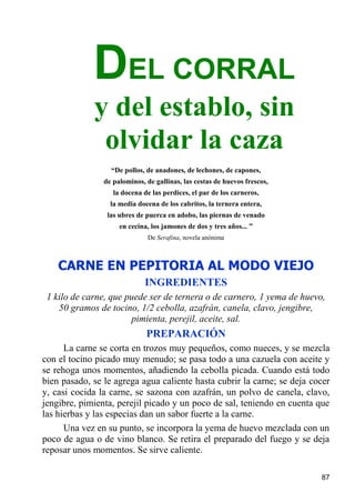 DEL CORRAL
             y del establo, sin
              olvidar la caza
                  “De pollos, de anadones, de lechones, de capones,
                de palominos, de gallinas, las cestas de huevos frescos,
                   la docena de las perdices, el par de los carneros,
                  la media docena de los cabritos, la ternera entera,
                 las ubres de puerca en adobo, las piernas de venado
                     en cecina, los jamones de dos y tres años... ”
                              De Serafina, novela anónima



    CARNE EN PEPITORIA AL MODO VIEJO
                              INGREDIENTES
 1 kilo de carne, que puede ser de ternera o de carnero, 1 yema de huevo,
    50 gramos de tocino, 1/2 cebolla, azafrán, canela, clavo, jengibre,
                       pimienta, perejil, aceite, sal.
                              PREPARACIÓN
      La carne se corta en trozos muy pequeños, como nueces, y se mezcla
con el tocino picado muy menudo; se pasa todo a una cazuela con aceite y
se rehoga unos momentos, añadiendo la cebolla picada. Cuando está todo
bien pasado, se le agrega agua caliente hasta cubrir la carne; se deja cocer
y, casi cocida la carne, se sazona con azafrán, un polvo de canela, clavo,
jengibre, pimienta, perejil picado y un poco de sal, teniendo en cuenta que
las hierbas y las especias dan un sabor fuerte a la carne.
      Una vez en su punto, se incorpora la yema de huevo mezclada con un
poco de agua o de vino blanco. Se retira el preparado del fuego y se deja
reposar unos momentos. Se sirve caliente.

                                                                           87
 