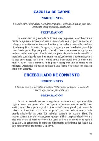 CAZUELA DE CARNE
                          INGREDIENTES
1 kilo de carne de guisar, 2 tomates grandes, 1 cebolla, miga de pan, ajo,
                   pimienta, nuez moscada, aceite, sal.

                           PREPARACIÓN
      La carne, limpia y cortada en trozos muy pequeños, se adoba con un
diente de ajo muy picado y se pasa a una cazuela con un poco de aceite, se
rehoga y se le añaden los tomates limpios y troceados y la cebolla, también
picada muy fina. Se cubre de agua, o de agua y vino mezclados, y se deja
cocer hasta que el líquido quede reducido. En ese momento, se agrega un
majado hecho con ajos, diluido con un poco de caldo de la cocción y
mezclado con miga de pan. Se sazona con sal, pimienta y nuez moscada y
se deja en el fuego hasta que la carne quede bien cocida con un caldito no
muy ralo; en caso contrario, se le puede incorporar una cucharadita de
maicena. Alcanzado su punto, se pasa a una fuente y se sirve con toda su
salsa bien caliente.

           ENCEBOLLADO DE CONVENTO
                          INGREDIENTES
  1 kilo de carne, 3 cebollas grandes, 100 gramos de tocino, 1 yema de
                     huevo, ajo, aceite, pimienta, sal.

                           PREPARACIÓN
      La carne, cortada en trozos regulares, se sazona con ajo y se deja
reposar unos momentos. Mientras reposa la carne se hace un sofrito con
aceite, una cebolla picada y el tocino también muy picado; sin dorar la
cebolla se incorpora la carne al preparado, se pasa todo a una cazuela
grande añadiendo las otras dos cebollas cortadas en rodajas finas. Se
sazona con sal y se deja cocer, para agregar al final un poco de pimienta y
algo más de sal si fuera necesario. La yema se deslíe en un poco de agua o
de caldo y se echa sobre la carne en el momento de retirarla del fuego. Se
deja reposar unos momentos y se sirve.

                                                                         88
 