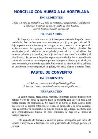 MORCILLO CON HUESO A LA HORTELANA
                           INGREDIENTES
1 kilo y medio de morcillo, 1/2 kilo de tomates, 3 zanahorias, 1 calabacín,
           2 cebollas, 3 dientes de ajo, 1 vasito de vino blanco,
                    laurel, tomillo, perejil, aceite, sal.

                           PREPARACIÓN
      Se limpia y se corta la carne en trozos para adobaría después con un
majado hecho con los ajos, unas ramitas de perejil y un poco de sal. Se
deja reposar unos minutos y se rehoga en una cazuela con un poco de
aceite caliente. Se agregan, a continuación, las cebollas picadas, las
zanahorias y el calabacín, todo pelado y cortado en cuadraditos, los
tomates pelados y troceados, una hoja de laurel, un poco de tomillo y el
vino blanco. Se cocina a fuego lento por espacio de dos horas, sacudiendo
la cazuela de vez en cuando para que no se pegue al fondo, y se añade, en
caso necesario, un poco de agua fría. Una vez en su punto, se sirve caliente
en una fuente y se acompaña, si se quiere, con arroz blanco o patatas fritas.

                  PASTEL DE CONVENTO
                           INGREDIENTES
              1/2 kilo de carne cocida de pollo o de gallina,
           6 huevos, 1 vaso pequeño de leche, mantequilla, sal.

                           PREPARACIÓN
      La carne cocida, picada muy menuda, se mezcla con los huevos bien
batidos y con la leche; se sazona todo ligeramente con sal y se pasa a un
molde untado de mantequilla. Se cuece en el horno al baño María hasta
que esté en su punto; entonces, se retira, se desmolda y se sirve caliente.
Para comprobar si está hecho, se pincha con una aguja larga, que tiene que
salir completamente limpia; en caso contrario, se deja en el horno el
tiempo necesario.
      Este cuajado de huevos y carne se puede acompañar con salsa de
tomate o mayonesa y también con una guarnición de lechuga partida en
juliana.

                                                                          89
 