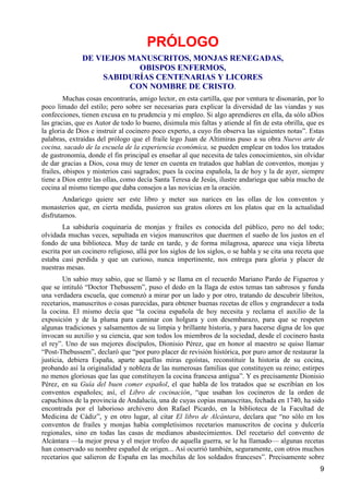 PRÓLOGO
               DE VIEJOS MANUSCRITOS, MONJAS RENEGADAS,
                           OBISPOS ENFERMOS,
                   SABIDURÍAS CENTENARIAS Y LICORES
                         CON NOMBRE DE CRISTO.
         Muchas cosas encontrarás, amigo lector, en esta cartilla, que por ventura te disonarán, por lo
poco limado del estilo; pero sobre ser necesarias para explicar la diversidad de las viandas y sus
confecciones, tienen excusa en tu prudencia y mi empleo. Si algo aprendieres en ella, da sólo aDios
las gracias, que es Autor de todo lo bueno, disimula mis faltas y atiende al fin de esta obrilla, que es
la gloria de Dios e instruir al cocinero poco experto, a cuyo fin observa las siguientes notas”. Estas
palabras, extraídas del prólogo que el fraile lego Juan de Altimiras puso a su obra Nuevo arte de
cocina, sacado de la escuela de la experiencia económica, se pueden emplear en todos los tratados
de gastronomía, donde el fin principal es enseñar al que necesita de tales conocimientos, sin olvidar
de dar gracias a Dios, cosa muy de tener en cuenta en tratados que hablan de conventos, monjas y
frailes, obispos y misterios casi sagrados; pues la cocina española, la de hoy y la de ayer, siempre
tiene a Dios entre las ollas, como decía Santa Teresa de Jesús, ilustre andariega que sabía mucho de
cocina al mismo tiempo que daba consejos a las novicias en la oración.
        Andariego quiere ser este libro y meter sus narices en las ollas de los conventos y
monasterios que, en cierta medida, pusieron sus gratos olores en los platos que en la actualidad
disfrutamos.
        La sabiduría coquinaria de monjas y frailes es conocida del público, pero no del todo;
olvidada muchas veces, sepultada en viejos manuscritos que duermen el sueño de los justos en el
fondo de una biblioteca. Muy de tarde en tarde, y de forma milagrosa, aparece una vieja libreta
escrita por un cocinero religioso, allá por los siglos de los siglos, o se habla y se cita una receta que
estaba casi perdida y que un curioso, nunca impertinente, nos entrega para gloria y placer de
nuestras mesas.
        Un sabio muy sabio, que se llamó y se llama en el recuerdo Mariano Pardo de Figueroa y
que se intituló “Doctor Thebussem”, puso el dedo en la llaga de estos temas tan sabrosos y funda
una verdadera escuela, que comenzó a mirar por un lado y por otro, tratando de descubrir libritos,
recetarios, manuscritos o cosas parecidas, para obtener buenas recetas de ellos y engrandecer a toda
la cocina. El mismo decía que “la cocina española de hoy necesita y reclama el auxilio de la
exposición y de la pluma para caminar con holgura y con desembarazo, para que se respeten
algunas tradiciones y salsamentos de su limpia y brillante historia, y para hacerse digna de los que
invocan su auxilio y su ciencia, que son todos los miembros de la sociedad, desde el cocinero hasta
el rey”. Uno de sus mejores discípulos, Dionisio Pérez, que en honor al maestro se quiso llamar
“Post-Thebussem”, declaró que “por puro placer de revisión histórica, por puro amor de restaurar la
justicia, debiera España, aparte aquellas miras egoístas, reconstituir la historia de su cocina,
probando así la originalidad y nobleza de las numerosas familias que constituyen su reino; estirpes
no menos gloriosas que las que constituyen la cocina francesa antigua”. Y es precisamente Dionisio
Pérez, en su Guía del buen comer español, el que habla de los tratados que se escribían en los
conventos españoles; así, el Libro de cocinación, “que usaban los cocineros de la orden de
capuchinos de la provincia de Andalucía, una de cuyas copias manuscritas, fechada en 1740, ha sido
encontrada por el laborioso archivero don Rafael Picardo, en la biblioteca de la Facultad de
Medicina de Cádiz”, y en otro lugar, al citar El libro de Alcántara, declara que “no sólo en los
conventos de frailes y monjas había completísimos recetarios manuscritos de cocina y dulcería
regionales, sino en todas las casas de medianos abastecimientos. Del recetario del convento de
Alcántara —la mejor presa y el mejor trofeo de aquella guerra, se le ha llamado— algunas recetas
han conservado su nombre español de origen... Así ocurrió también, seguramente, con otros muchos
recetarios que salieron de España en las mochilas de los soldados franceses”. Precisamente sobre
                                                                                                       9
 