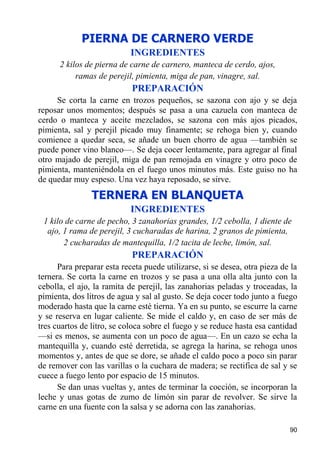PIERNA DE CARNERO VERDE
                            INGREDIENTES
      2 kilos de pierna de carne de carnero, manteca de cerdo, ajos,
           ramas de perejil, pimienta, miga de pan, vinagre, sal.
                            PREPARACIÓN
     Se corta la carne en trozos pequeños, se sazona con ajo y se deja
reposar unos momentos; después se pasa a una cazuela con manteca de
cerdo o manteca y aceite mezclados, se sazona con más ajos picados,
pimienta, sal y perejil picado muy finamente; se rehoga bien y, cuando
comience a quedar seca, se añade un buen chorro de agua —también se
puede poner vino blanco—. Se deja cocer lentamente, para agregar al final
otro majado de perejil, miga de pan remojada en vinagre y otro poco de
pimienta, manteniéndola en el fuego unos minutos más. Este guiso no ha
de quedar muy espeso. Una vez haya reposado, se sirve.
                TERNERA EN BLANQUETA
                            INGREDIENTES
 1 kilo de carne de pecho, 3 zanahorias grandes, 1/2 cebolla, 1 diente de
  ajo, 1 rama de perejil, 3 cucharadas de harina, 2 granos de pimienta,
       2 cucharadas de mantequilla, 1/2 tacita de leche, limón, sal.
                            PREPARACIÓN
      Para preparar esta receta puede utilizarse, si se desea, otra pieza de la
ternera. Se corta la carne en trozos y se pasa a una olla alta junto con la
cebolla, el ajo, la ramita de perejil, las zanahorias peladas y troceadas, la
pimienta, dos litros de agua y sal al gusto. Se deja cocer todo junto a fuego
moderado hasta que la carne esté tierna. Ya en su punto, se escurre la carne
y se reserva en lugar caliente. Se mide el caldo y, en caso de ser más de
tres cuartos de litro, se coloca sobre el fuego y se reduce hasta esa cantidad
—si es menos, se aumenta con un poco de agua—. En un cazo se echa la
mantequilla y, cuando esté derretida, se agrega la harina, se rehoga unos
momentos y, antes de que se dore, se añade el caldo poco a poco sin parar
de remover con las varillas o la cuchara de madera; se rectifica de sal y se
cuece a fuego lento por espacio de 15 minutos.
      Se dan unas vueltas y, antes de terminar la cocción, se incorporan la
leche y unas gotas de zumo de limón sin parar de revolver. Se sirve la
carne en una fuente con la salsa y se adorna con las zanahorias.

                                                                            90
 