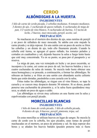 CERDO
              ALBÓNDIGAS A LA HUERTA
                           INGREDIENTES
1 kilo de carne de cerdo picada, 2 cebollas medianas, 6 tomates medianos,
 3 dientes de ajo, 1 cucharada de queso rallado, 4 cucharadas de miga de
   pan, 1/2 vasito de vino blanco, 4 cucharadas de harina, 1/2 tacita de
             leche, 2 huevos, nuez moscada, perejil, aceite, sal.
                           PREPARACIÓN
      Se machacan en el mortero dos dientes de ajo, unas ramitas de perejil
y un poco de ralladura de nuez moscada. Se adoba con este majado la
carne picada y se deja reposar. En una sartén con un poco de aceite se fríen
las cebollas y un diente de ajo, todo ello finamente picado. Cuando la
cebolla esté tierna, se agregan el queso rallado, los tomates pelados y
cortados en cuadraditos y sal, dejando hacerse la salsa a fuego lento hasta
que esté muy concentrada. Ya en su punto, se pasa por el pasapurés y se
reserva.
      La miga de pan, una vez remojada en leche y un poco escurrida, se
incorpora a la carne, así como un poco de sal, los huevos batidos y tres o
cuatro cucharadas de salsa de tomate. Se mezcla todo hasta obtener una
masa homogénea y se procede, a continuación, a formar las albóndigas. Se
rebozan en harina y se fríen en una sartén con abundante aceite caliente
hasta que estén doradas, pasándolas a una cazuela con la salsa.
      Fritas todas las albóndigas, se riegan con el vino blanco, se tapa la
cazuela y se cuecen muy despacio durante 30 minutos. Si se desea, puede
ponerse una cucharadita de pimentón y, si la salsa fuera quedándose muy
seca, se añade un poco de agua o caldo.
      Las albóndigas se sirven muy calientes en una fuente con la salsa y
espolvoreadas con perejil picado.
                  MORCILLAS BLANCAS
                           INGREDIENTES
         1 kilo de lomo de cerdo picado, 1 kilo de cebolla picada,
          6 dientes de ajo, 6 huevos, perejil, pimienta, tripa, sal.
                           PREPARACIÓN
     En estas morcillas se utilizan huevos en lugar de sangre. Se mezcla la
carne de cerdo con la cebolla, los ajos picados, unas ramas de perejil
machacadas en el mortero, un poco de pimienta y sal. Se deja reposar dos
horas y se añaden los huevos batidos (pueden ponerse más si fuera
                                                                         91
 