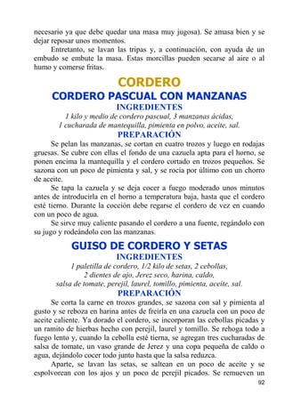 necesario ya que debe quedar una masa muy jugosa). Se amasa bien y se
dejar reposar unos momentos.
      Entretanto, se lavan las tripas y, a continuación, con ayuda de un
embudo se embute la masa. Estas morcillas pueden secarse al aire o al
humo y comerse fritas.

                            CORDERO
     CORDERO PASCUAL CON MANZANAS
                            INGREDIENTES
         1 kilo y medio de cordero pascual, 3 manzanas ácidas,
       1 cucharada de mantequilla, pimienta en polvo, aceite, sal.
                            PREPARACIÓN
      Se pelan las manzanas, se cortan en cuatro trozos y luego en rodajas
gruesas. Se cubre con ellas el fondo de una cazuela apta para el horno, se
ponen encima la mantequilla y el cordero cortado en trozos pequeños. Se
sazona con un poco de pimienta y sal, y se rocía por último con un chorro
de aceite.
      Se tapa la cazuela y se deja cocer a fuego moderado unos minutos
antes de introducirla en el horno a temperatura baja, hasta que el cordero
esté tierno. Durante la cocción debe regarse el cordero de vez en cuando
con un poco de agua.
      Se sirve muy caliente pasando el cordero a una fuente, regándolo con
su jugo y rodeándolo con las manzanas.
            GUISO DE CORDERO Y SETAS
                            INGREDIENTES
            1 paletilla de cordero, 1/2 kilo de setas, 2 cebollas,
                2 dientes de ajo, Jerez seco, harina, caldo,
       salsa de tomate, perejil, laurel, tomillo, pimienta, aceite, sal.
                            PREPARACIÓN
      Se corta la carne en trozos grandes, se sazona con sal y pimienta al
gusto y se reboza en harina antes de freírla en una cazuela con un poco de
aceite caliente. Ya dorado el cordero, se incorporan las cebollas picadas y
un ramito de hierbas hecho con perejil, laurel y tomillo. Se rehoga todo a
fuego lento y, cuando la cebolla esté tierna, se agregan tres cucharadas de
salsa de tomate, un vaso grande de Jerez y una copa pequeña de caldo o
agua, dejándolo cocer todo junto hasta que la salsa reduzca.
      Aparte, se lavan las setas, se saltean en un poco de aceite y se
espolvorean con los ajos y un poco de perejil picados. Se remueven un
                                                                           92
 