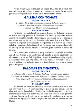 Antes de servir, se introducen los trozos de gallina en la salsa para
que calienten y tomen bien el sabor; se presenta todo en una fuente honda,
pudiendo acompañarse con patatas fritas en otra fuente aparte.
                  GALLINA CON TOMATE
                            INGREDIENTES
        1 gallina, 3/4 de kilo de tomates maduros, 2 dientes de ajo,
           1 pastilla de caldo, 1 limón, 1/2 cucharada de harina,
                 1 vaso de vino blanco, perejil, aceite, sal.
                            PREPARACIÓN
      Se limpia y se vacía la gallina, se pasa después por la llama y se corta
en trozos no muy grandes, rociándolos con limón y dejándola reposar
durante 15 minutos. Pasado este tiempo, se sazona con sal y se rehoga en
una sartén con aceite caliente. Cuando están todos los trozos fritos, se
escurren y se pasan a una cazuela, incorporando a la cazuela los tomates
pelados y troceados, la harina desleída en una taza de agua con la pastilla
de caldo y un pellizco de azúcar, si se desea, para suprimir la acidez del
tomate.
      En el mortero se machacan el ajo y unas ramas de perejil, se deslíen
con el vino blanco y se añade todo el majado al guiso, regándolo por
último con el aceite de freír la gallina, colado. Se tapa la cazuela y se guisa
a fuego lento hasta que esté tierna. Ya en su punto, se rectifica de sal y se
sirve la gallina, muy caliente, sobre una fuente bañada con su salsa pasada
por el pasapurés.
                 PALOMAS EN MENESTRA
                            INGREDIENTES
    3 palomas, 300 gramos de tomate, 1 kilo de guisantes desgranados,
  2 zanahorias, 1/4 kilo de coles de Bruselas, 2 cebollas, 1 diente de ajo,
      1 latita de pimientos morrones, vino blanco, patatas, puntas de
                           espárragos, aceite, sal.
                            PREPARACIÓN
      Se adoban las palomas, limpias y cortadas en seis trozos cada una,
con sal y ajo picado. A continuación, se ponen en una cazuela con un
chorro de aceite, las cebollas picadas, las zanahorias cortadas en trocitos,
los tomates pelados y en cuadrados, las coles bien lavadas y los guisantes
—si son frescos, se les da un hervor antes de añadirlos, y si son en
conserva, se agregan al final—, regándolo todo con un chorro de vino
blanco.

                                                                              94
 