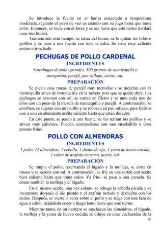 Se introduce la fuente en el horno conectado a temperatura
moderada, regando el pavo de vez en cuando con su jugo hasta que tome
color. Entonces, se rocía con el Jerez y se asa hasta que esté tierno (tardará
unas tres horas).
      Transcurrido este tiempo, se retira del horno, se le quitan los hilos o
palillos y se pasa a una fuente con toda la salsa. Se sirve muy caliente
entero o trinchado.
         PECHUGAS DE POLLO CARDENAL
                           INGREDIENTES
        6 pechugas de pollo grandes, 300 gramos de mantequilla o
               margarina, perejil, pan rallado, aceite, sal.
                            PREPARACIÓN
      Se pican unas ramas de perejil muy menudas y se mezclan con la
mantequilla antes de introducirla en la nevera para que se quede dura. Las
pechugas se sazonan con sal, se cortan en filetes y se unta cada uno de
ellos con un poco de la mezcla de mantequilla y perejil. A continuación, se
enrollan, se sujetan con un palillo y se rebozan en pan rallado, para freírlos
uno a uno en abundante aceite caliente hasta que estén dorados.
      En este punto, se pasan a una fuente, se les retiran los palillos y se
sirven muy calientes. Pueden acompañarse con una ensaladilla o unas
patatas fritas.
                POLLO CON ALMENDRAS
                           INGREDIENTES
1 pollo, 12 almendras, 1 cebolla, 1 diente de ajo, 1 yema de huevo cocida,
                 1 sobre de azafrán en rama, aceite, sal.
                            PREPARACIÓN
     Se limpia el pollo, reservando el hígado y la molleja, se corta en
trozos y se sazona con sal. A continuación, se fríe en una sartén con aceite
bien caliente hasta que tome color. Ya frito, se pasa a una cazuela. Se
doran también la molleja y el hígado.
     En el mismo aceite, una vez colado, se rehoga la cebolla picada y se
incorporan después el ajo picado y el azafrán tostado y deshecho con los
dedos. Después, se vierte la salsa sobre el pollo y se riega con una taza de
agua o caldo, dejándolo cocer a fuego lento hasta que esté tierno.
     Mientras tanto, en un mortero se machacan las almendras, el hígado,
la molleja y la yema de huevo cocida; se diluye en unas cucharadas de la
                                                                           96
 