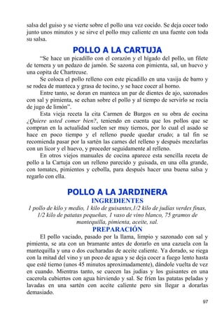 salsa del guiso y se vierte sobre el pollo una vez cocido. Se deja cocer todo
junto unos minutos y se sirve el pollo muy caliente en una fuente con toda
su salsa.
                   POLLO A LA CARTUJA
      “Se hace un picadillo con el corazón y el hígado del pollo, un filete
de ternera y un pedazo de jamón. Se sazona con pimienta, sal, un huevo y
una copita de Chartreuse.
      Se coloca el pollo relleno con este picadillo en una vasija de barro y
se rodea de manteca y grasa de tocino, y se hace cocer al horno.
      Entre tanto, se doran en manteca un par de dientes de ajo, sazonados
con sal y pimienta, se echan sobre el pollo y al tiempo de servirlo se rocía
de jugo de limón”.
      Esta vieja receta la cita Carmen de Burgos en su obra de cocina
¿Quiere usted comer bien?, teniendo en cuenta que los pollos que se
compran en la actualidad suelen ser muy tiernos, por lo cual el asado se
hace en poco tiempo y el relleno puede quedar crudo; a tal fin se
recomienda pasar por la sartén las carnes del relleno y después mezclarlas
con un licor y el huevo, y proceder seguidamente al relleno.
      En otros viejos manuales de cocina aparece esta sencilla receta de
pollo a la Cartuja con un relleno parecido y guisada, en una olla grande,
con tomates, pimientos y cebolla, para después hacer una buena salsa y
regarlo con ella.

                 POLLO A LA JARDINERA
                           INGREDIENTES
1 pollo de kilo y medio, 1 kilo de guisantes,1/2 kilo de judías verdes finas,
   1/2 kilo de patatas pequeñas, 1 vaso de vino blanco, 75 gramos de
                    mantequilla, pimienta, aceite, sal.
                           PREPARACIÓN
      El pollo vaciado, pasado por la llama, limpio y sazonado con sal y
pimienta, se ata con un bramante antes de dorarlo en una cazuela con la
mantequilla y una o dos cucharadas de aceite caliente. Ya dorado, se riega
con la mitad del vino y un poco de agua y se deja cocer a fuego lento hasta
que esté tierno (unos 45 minutos aproximadamente), dándole vuelta de vez
en cuando. Mientras tanto, se cuecen las judías y los guisantes en una
cacerola cubiertos con agua hirviendo y sal. Se fríen las patatas peladas y
lavadas en una sartén con aceite caliente pero sin llegar a dorarlas
demasiado.
                                                                           97
 