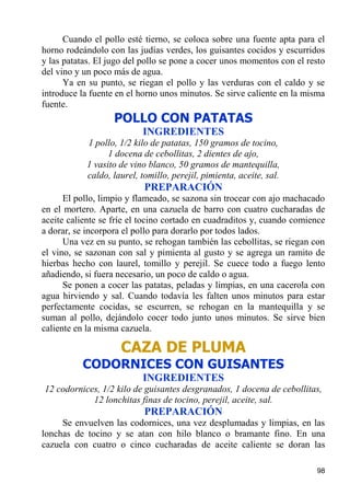 Cuando el pollo esté tierno, se coloca sobre una fuente apta para el
horno rodeándolo con las judías verdes, los guisantes cocidos y escurridos
y las patatas. El jugo del pollo se pone a cocer unos momentos con el resto
del vino y un poco más de agua.
      Ya en su punto, se riegan el pollo y las verduras con el caldo y se
introduce la fuente en el horno unos minutos. Se sirve caliente en la misma
fuente.
                   POLLO CON PATATAS
                          INGREDIENTES
           1 pollo, 1/2 kilo de patatas, 150 gramos de tocino,
                 1 docena de cebollitas, 2 dientes de ajo,
           1 vasito de vino blanco, 50 gramos de mantequilla,
           caldo, laurel, tomillo, perejil, pimienta, aceite, sal.
                           PREPARACIÓN
      El pollo, limpio y flameado, se sazona sin trocear con ajo machacado
en el mortero. Aparte, en una cazuela de barro con cuatro cucharadas de
aceite caliente se fríe el tocino cortado en cuadraditos y, cuando comience
a dorar, se incorpora el pollo para dorarlo por todos lados.
      Una vez en su punto, se rehogan también las cebollitas, se riegan con
el vino, se sazonan con sal y pimienta al gusto y se agrega un ramito de
hierbas hecho con laurel, tomillo y perejil. Se cuece todo a fuego lento
añadiendo, si fuera necesario, un poco de caldo o agua.
      Se ponen a cocer las patatas, peladas y limpias, en una cacerola con
agua hirviendo y sal. Cuando todavía les falten unos minutos para estar
perfectamente cocidas, se escurren, se rehogan en la mantequilla y se
suman al pollo, dejándolo cocer todo junto unos minutos. Se sirve bien
caliente en la misma cazuela.

                    CAZA DE PLUMA
          CODORNICES CON GUISANTES
                          INGREDIENTES
12 codornices, 1/2 kilo de guisantes desgranados, 1 docena de cebollitas,
            12 lonchitas finas de tocino, perejil, aceite, sal.
                           PREPARACIÓN
     Se envuelven las codornices, una vez desplumadas y limpias, en las
lonchas de tocino y se atan con hilo blanco o bramante fino. En una
cazuela con cuatro o cinco cucharadas de aceite caliente se doran las

                                                                        98
 