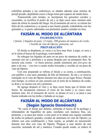 cebollitas peladas y las codornices; se añaden además unas ramitas de
perejil picado, dejándolas cocer a fuego lento por espacio de media hora.
      Transcurrido este tiempo, se incorporan los guisantes cocidos y
escurridos, se rectifica el punto de sal y se deja cocer unos minutos más
antes de retirar la cazuela del fuego. En el momento de servir, se retiran los
hilos de las codornices y se pasan a una fuente grande, rodeándolas con los
guisantes y, si gusta, adornadas con pimientos asados cortados en tiras.
        FAISÁN AL MODO DE ALCÁNTARA
                           INGREDIENTES
 1 faisán, 2 hígados de pato, 12 trufas, 200 gramos de manteca de cerdo,
                 1 botella de vino de Oporto, pimienta, sal.
                            PREPARACIÓN
      El faisán se despluma, se vacía y se lava muy bien. Luego, se seca y
se le retira el hueso de la pechuga, reservándolo.
      Se rehogan los hígados de pato en un poco de manteca de cerdo, se
sazonan con sal y pimienta y se pasan después por un pasapurés fino. Se
mezcla esta crema —si fuera preciso, puede sustituirse por foie-gras de
pato o de oca— con tres o cuatro trufas troceadas y cocidas en un poco de
vino de Oporto.
      Con este preparado se rellena el faisán y se cierra, a continuación,
con palillos o con unas puntadas de hilo de bramante. Se ata y se reserva
remojado en el vino de Oporto durante tres días en un lugar fresco. Pasado
este tiempo, se coloca en una cazuela con el resto de la manteca de cerdo,
se dora y se sazona con sal y pimienta.
      Se agrega después el vino y se deja cocer hasta que el faisán esté
tierno. Se incorporan entonces el resto de las trufas y se cuece unos
minutos más. En el momento de servir, se desata el ave y se pasa a una
fuente rodeada con las trufas y bañada en su jugo.
        FAISÁN AL MODO DE ALCÁNTARA
           (Según Ignacio Doménech)
      “Se vacía el faisán por delante, retirando el hueso de la pechuga y
rellenándolo de higadillos de pato, estofados con manteca fina, sal,
pimienta, y se pasa por tamiz; a este puré se le añade una regular cantidad
de trufas en pedazos grandes, cocidas de antemano en vino de Oporto; ya
relleno con esta combinación y bien sujeto, se pondrá en maceración
durante tres días con vino de Oporto. Póngase a asar dentro de una
cacerola, sazonado de sal y manteca. Cuando quede asado, se reduce el
                                                                           99
 