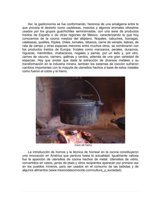 Así, la gastronomía se fue conformando, herencia de una amalgama entre lo
que proveía el desierto como cactáceas, insectos y algunos animales silvestres
usados por los grupos guachichiles seminómadas, con una serie de productos
traídos de España o de otras regiones de México, caracterizando lo que hoy
conocemos de la cocina mestiza del altiplano. Nopales, cabuches, biznagas,
calabazas, quelites, frijoles, chiles, tomates, rábanos, carne de venado, liebres, de
rata de campo y otras especies menores entre muchos otros, se combinaron con
los productos traídos de Europa: frutales como manzanos, perales, duraznos,
higueras, membrillos, chabacanos, nogales y parras, por un lado y, por otro,
carnes de vacuno, carnero, gallinas y cerdos, además de una gran variedad de
especias. Hay que anotar que dada la extracción de diversos metales y su
transformación en la industria minera, también los sistemas de cocción sufrieron
cambios importantes con la maquila de utensilios hechos a base de estos metales
como fueron el cobre y el hierro.
Cazo de hierro
La introducción de hornos y la técnica de hornear en la cocina constituyeron
una innovación en América que perdura hasta la actualidad. Igualmente valiosa
fue la aparición de utensilios de cocina hechos de metal. Utensilios de vidrio,
convertidos en vasos, jarras de plata y otros recipientes aparecen por primera vez
en los pueblos mineros, para ser usados en el consumo de las bebidas y de
algunos alimentos (www.mexicodesconocido.com/cultura_y_sociedad).
 