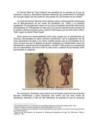 El Camino Real de Tierra Adentro fue resultado de un proceso en el que se
recibieron, crearon y difundieron distintas influencias que conformaron la identidad
de una gran región que hoy existe en dos países con una frontera de por medio6
.
La traza del Camino Real de Tierra Adentro estuvo estrechamente relacionada
con el descubrimiento de las minas de Zacatecas (ca. 1546) y su posterior
explotación. El asentamiento urbano en la zona o fundación formal del real minero
de Zacatecas en 1548 generó en esta zona uno de los episodios más cruentos de
la historia colonial conocido como: Guerra Chichimeca que se libró entre 1548 y
1589, según lo refiere Philip Powell7
.
Dicha guerra fue desencadenada entre otras causas por el asentamiento de
diversas comunidades en pleno territorio chichimeca8
; por la explotación de los
ricos yacimientos de plata y en menor medida áureos que se encontraban en la
zona; al igual que por la llegada de grupos indígenas ya cristianizados como los
tlaxcaltecas y posteriormente purépechas y otomíes9
. Esta guerra es considerada
por los especialistas del tema como la más cruel y costosa de las libradas entre
peninsulares e indígenas.
Representación de “Indios bárbaros” en Idea Compendiosa de la Nueva España
Por esa época, Querétaro (zona otomí) era la frontera natural con las extensas
llanuras chichimecas y para comunicar ese confín con las ricas minas de
Zacatecas, distantes a más de 320 kilómetros se extendió lo que se conocerá
6
David Brading, Mineros y Comerciantes en el México Borbónico (1763-1810), Madrid FCE, 1975
7
Philip W. Powell, La Guerra Chichimeca (1550-1600) México, FCE, 1977
8
El término chichimeca es el gentilicio usando generalmente para nombrar a los indios de las tierras del norte
de la Nueva España.
9
René Acuña (ed) Relación de Querétaro en Relaciones Geográficas del siglo XVI: Michoacán, México,
UNAM/IIA, 1987.
 