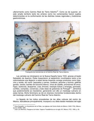 ulteriormente como Camino Real de Tierra Adentro10
. Como es de suponer, en
este amplio territorio tanto los arrieros como los comerciantes fueron sujetos
determinantes en la conformación de las distintas mesas regionales y tradiciones
gastronómicas.
Transporte de mercancías en el Camino Real de Tierra Adentro
Las carretas se introdujeron en la Nueva España hacia 1533, gracias al beato
Sebastián de Aparicio. Éstas trasportaron al septentrión novohispano tanto a los
colonizadores que llegaron a estas tierras trayendo consigo productos como trigo,
vino y aceite, así como “pescados y carnes, corderos, jamones y tocinos, gallinas
gordas, cerdos, barriles de bizcocho blanco, vinos de castilla, provisiones de arroz,
higos, aceitunas, alcaparras, uvas, limones, naranjas dulces y amargas, granadas,
confites, compotas, conservas y toda clase de golosinas de Portugal”11
, alimentos
que posteriormente se mezclarían, generando con ello un mestizaje culinario en
estas tierras. Dicho fenómeno se dio en diversos momentos fundacionales dentro
del mestizaje culinario del Camino Real de Tierra Adentro.
La llegada de los indios procedentes de las altas culturas del centro de
México, tlaxcaltecas principalmente, incorporó a su dieta desde mediados del siglo
10
Clara Bargellini, La Arquitectura de la Plata. Las Iglesias del Centro-Norte de México (1640-1750), México,
Turner UNAM, 1985.
11
José Luis Martínez, Pasajeros de Indias. Viajeros Trasatlánticos en el siglo XVI, México, FCE, 1999, p. 60.
 
