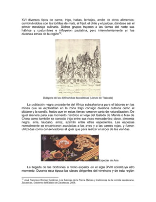 XVI diversos tipos de carne, trigo, habas, lentejas, amén de otros alimentos;
combinándolos con las tortillas de maíz, el frijol, el chile y el pulque, dándose así el
primer mestizaje culinario. Dichos grupos trajeron a las tierras del norte sus
hábitos y costumbres e influyeron paulatina, pero intermitentemente en las
diversas etnias de la región12
.
Diáspora de las 400 familias tlaxcaltecas (Lienzo de Tlaxcala)
La población negra procedente del África subsahariana para el laboreo en las
minas que se explotaban en la zona trajo consigo diversos cultivos como el
plátano y la sandía, frutos que en estas tierras tomaron carta de naturalización. De
igual manera para ese momento histórico el viaje del Galeón de Manila o Nao de
China como también se conoció trajo entre sus ricas mercaderías: clavo, pimienta
negra, anís, láudano, arroz, azafrán entre otras especierías. Las especias
normalmente se encontraron asociadas a las aves y a las carnes rojas, y fueron
utilizadas como conservadores al igual que para realzar el sabor de las viandas.
Especias de Asia
La llegada de los Borbones al trono español en el siglo XVIII constituyó otro
momento. Durante esta época las clases dirigentes del virreinato y de esta región
12
José Francisco Román Gutiérrez, Los Sabores de la Tierra. Raíces y tradiciones de la comida zacatecana,
Zacatecas, Gobierno del Estado de Zacatecas, 2008.
 