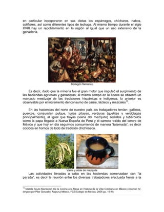 en particular incorporaron en sus dietas los espárragos, chícharos, nabos,
coliflores, así como diferentes tipos de lechuga. Al mismo tiempo durante el siglo
XVIII hay un repoblamiento en la región al igual que un uso extensivo de la
ganadería.
Bodegón flamenco
Es decir, dado que la minería fue el gran motor que impulsó el surgimiento de
las haciendas agrícolas y ganaderas, al mismo tiempo en la época se observó un
marcado mestizaje de las tradiciones hispánicas e indígenas; lo anterior es
observable por el incremento del consumo de carne, lácteos y mezcales13
.
En las haciendas del norte de nuestro país los trabajadores tenían: gallinas,
puercos, consumían pulque, tunas pitayas, verduras (quelites y verdolagas
principalmente), al igual que bayas (vaina del mezquite) semillas y tubérculos
como la papa llegada a Nueva España de Perú y el camote traído del centro de
México y que hoy en día seguimos consumiendo de manera “tatemada”, es decir
cocidos en hornos de lodo de tradición chichimeca.
Vaina y atole de mezquite
Las actividades llevadas a cabo en las haciendas comenzaban con “la
parada”, es decir la reunión entre los diversos trabajadores efectuada frente a la
13
Matilde Souto Mantecón, De la Cocina a la Mesa en Historia de la Vida Cotidiana en México (volumen IV,
dirigido por Pilar Gonzalbo Aizpuru) México, FCE/Colegio de México, 2005 pp. 15-19.
 