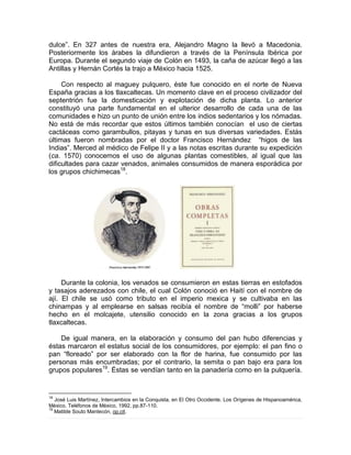 dulce”. En 327 antes de nuestra era, Alejandro Magno la llevó a Macedonia.
Posteriormente los árabes la difundieron a través de la Península Ibérica por
Europa. Durante el segundo viaje de Colón en 1493, la caña de azúcar llegó a las
Antillas y Hernán Cortés la trajo a México hacia 1525.
Con respecto al maguey pulquero, éste fue conocido en el norte de Nueva
España gracias a los tlaxcaltecas. Un momento clave en el proceso civilizador del
septentrión fue la domesticación y explotación de dicha planta. Lo anterior
constituyó una parte fundamental en el ulterior desarrollo de cada una de las
comunidades e hizo un punto de unión entre los indios sedentarios y los nómadas.
No está de más recordar que estos últimos también conocían el uso de ciertas
cactáceas como garambullos, pitayas y tunas en sus diversas variedades. Estás
últimas fueron nombradas por el doctor Francisco Hernández “higos de las
Indias”. Merced al médico de Felipe II y a las notas escritas durante su expedición
(ca. 1570) conocemos el uso de algunas plantas comestibles, al igual que las
dificultades para cazar venados, animales consumidos de manera esporádica por
los grupos chichimecas18
.
Durante la colonia, los venados se consumieron en estas tierras en estofados
y tasajos aderezados con chile, el cual Colón conoció en Haití con el nombre de
ají. El chile se usó como tributo en el imperio mexica y se cultivaba en las
chinampas y al emplearse en salsas recibía el nombre de “molli” por haberse
hecho en el molcajete, utensilio conocido en la zona gracias a los grupos
tlaxcaltecas.
De igual manera, en la elaboración y consumo del pan hubo diferencias y
éstas marcaron el estatus social de los consumidores, por ejemplo: el pan fino o
pan “floreado” por ser elaborado con la flor de harina, fue consumido por las
personas más encumbradas; por el contrario, la semita o pan bajo era para los
grupos populares19
. Éstas se vendían tanto en la panadería como en la pulquería.
18
José Luis Martínez, Intercambios en la Conquista, en El Otro Occidente. Los Orígenes de Hispanoamérica,
México, Teléfonos de México, 1992, pp.87-110.
19
Matilde Souto Mantecón, op.cit.
 