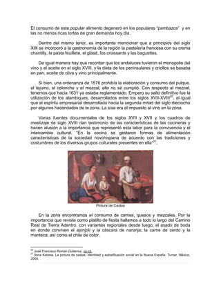 El consumo de este popular alimento degeneró en los populares “pambazos” y en
las no menos ricas tortas de gran demanda hoy día.
Dentro del mismo tenor, es importante mencionar que a principios del siglo
XIX se incorporó a la gastronomía de la región la pastelería francesa con su crema
chantilly, la pasta feuillete, el glasé, los croissants y las baguettes.
De igual manera hay que recordar que los andaluces tuvieron el monopolio del
vino y el aceite en el siglo XVIII, y la dieta de los peninsulares y criollos se basaba
en pan, aceite de oliva y vino principalmente.
Si bien, una ordenanza de 1576 prohibía la elaboración y consumo del pulque,
el tejuino, el colonche y el mezcal, ello no sé cumplió. Con respecto al mezcal,
tenemos que hacia 1631 ya estaba reglamentado. Empero su salto definitivo fue la
utilización de los alambiques, desarrollados entre los siglos XVII-XVIII20
, al igual
que el espíritu empresarial desarrollado hacia la segunda mitad del siglo dieciocho
por algunos hacendados de la zona. La sisa era el impuesto al vino en la zona.
Varias fuentes documentales de los siglos XVII y XVII y los cuadros de
mestizaje de siglo XVIII dan testimonio de las características de las cocineras y
hacen alusión a la importancia que representó esta labor para la convivencia y el
intercambio cultural. “En la cocina se gestaron formas de alimentación
características de la sociedad novohispana de acuerdo con las tradiciones y
costumbres de los diversos grupos culturales presentes en ella”21
.
Pintura de Castas
En la zona encontramos el consumo de carnes, quesos y mezcales. Por la
importancia que reviste como platillo de fiesta hallamos a todo lo largo del Camino
Real de Tierra Adentro, con variantes regionales desde luego, el asado de boda
en donde conviven el ajonjolí y la cáscara de naranja; la carne de cerdo y la
manteca; así como el chile de color.
20
José Francisco Román Gutiérrez, op.cit.
21
Ilona Katzew, La pintura de castas: Identidad y estratificación social en la Nueva España. Turner, México,
2004.
 