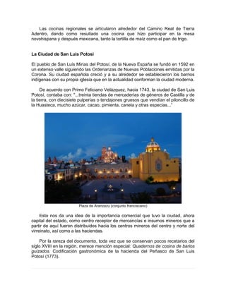 Las cocinas regionales se articularon alrededor del Camino Real de Tierra
Adentro, dando como resultado una cocina que hizo participar en la mesa
novohispana y después mexicana, tanto la tortilla de maíz como el pan de trigo.
La Ciudad de San Luis Potosí
El pueblo de San Luis Minas del Potosí, de la Nueva España se fundó en 1592 en
un extenso valle siguiendo las Ordenanzas de Nuevas Poblaciones emitidas por la
Corona. Su ciudad española creció y a su alrededor se establecieron los barrios
indígenas con su propia iglesia que en la actualidad conforman la ciudad moderna.
De acuerdo con Primo Feliciano Velázquez, hacia 1743, la ciudad de San Luis
Potosí, contaba con: "...treinta tiendas de mercaderías de géneros de Castilla y de
la tierra, con diecisiete pulperías o tendajones gruesos que vendían el piloncillo de
la Huasteca, mucho azúcar, cacao, pimienta, canela y otras especias...”
Plaza de Aranzazu (conjunto franciscano)
Esto nos da una idea de la importancia comercial que tuvo la ciudad, ahora
capital del estado, como centro receptor de mercancías e insumos mineros que a
partir de aquí fueron distribuidos hacia los centros mineros del centro y norte del
virreinato, así como a las haciendas.
Por la rareza del documento, toda vez que se conservan pocos recetarios del
siglo XVIII en la región, merece mención especial: Quadernos de cosina de barios
guizados. Codificación gastronómica de la hacienda del Peñasco de San Luis
Potosí (1773).
 