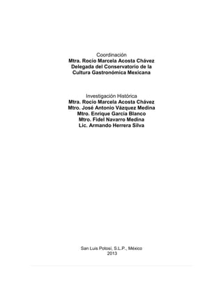 Coordinación
Mtra. Rocío Marcela Acosta Chávez
Delegada del Conservatorio de la
Cultura Gastronómica Mexicana
Investigación Histórica
Mtra. Rocío Marcela Acosta Chávez
Mtro. José Antonio Vázquez Medina
Mtro. Enrique García Blanco
Mtro. Fidel Navarro Medina
Lic. Armando Herrera Silva
San Luis Potosí, S.L.P., México
2013
 