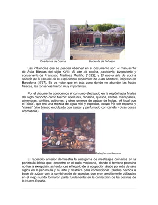 Quadernos de Cosina Hacienda de Peñasco
Las influencias que se pueden observar en el documento son: el manuscrito
de Ávila Blancas del siglo XVIII; El arte de cocina, pastelería, bizcochería y
conservería de Francisco Martínez Montiño (1623); y El nuevo arte de cocina
sacado de la escuela de la experiencia económica de Juan Altamiras, impreso en
Barcelona (1767). Es de notar que en esta zona donde no abundan las frutas
frescas, las conservas fueron muy importantes.
Por el documento conocemos el consumo efectuado en la región hacia finales
del siglo dieciocho como fueron: aceitunas, rábanos, quesos, cardos, mazapanes,
almendras, confites, acitrones, y otros géneros de azúcar de Indias. Al igual que
el “aloja”, que era una mezcla de agua miel y especias, cacao frío con espuma y
“clarea” (vino blanco endulzado con azúcar y perfumado con canela y otras cosas
aromáticas).
Bodegón novohispano
El repertorio anterior demuestra la amalgama de mestizajes culinarios en la
península ibérica que encontró en el suelo mexicano, donde el territorio potosino
no fue la excepción, así entonces el legado de la ocupación árabe por más de seis
siglos en la península y su arte y destreza para confeccionar platillos hechos a
base de azúcar con la combinación de especias que eran ampliamente utilizadas
en el viejo mundo formaron parte fundamental en la confección de las cocinas de
la Nueva España.
 