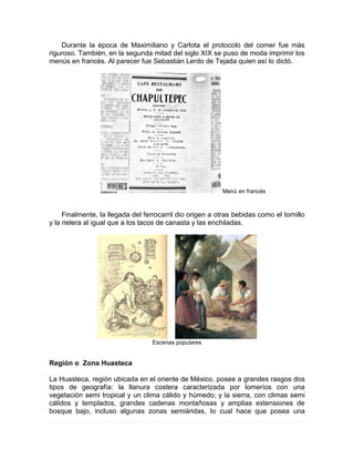 Durante la época de Maximiliano y Carlota el protocolo del comer fue más
riguroso. También, en la segunda mitad del siglo XIX se puso de moda imprimir los
menús en francés. Al parecer fue Sebastián Lerdo de Tejada quien así lo dictó.
Menú en francés
Finalmente, la llegada del ferrocarril dio origen a otras bebidas como el tornillo
y la rielera al igual que a los tacos de canasta y las enchiladas.
Escenas populares
Región o Zona Huasteca
La Huasteca, región ubicada en el oriente de México, posee a grandes rasgos dos
tipos de geografía: la llanura costera caracterizada por lomeríos con una
vegetación semi tropical y un clima cálido y húmedo; y la sierra, con climas semi
cálidos y templados, grandes cadenas montañosas y amplias extensiones de
bosque bajo, incluso algunas zonas semiáridas, lo cual hace que posea una
 