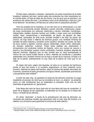 El frijol negro cultivado o silvestre, representa una parte importante de la dieta
huasteca, después del maíz, siendo estos dos productos los más importantes en
la comida diaria, el frijol se daba de dos forma, una de guía que se siembra y se
enreda en las cañas del maíz, y el silvestre como el de sarabanda o frijol toro, con
él se elaboran los tamales y el frijol que se cultiva solo en pequeñas parcelas.24
Para los pueblos de la huasteca, el uso del maíz en la alimentación y la vida
cotidiana es sumamente variado. Bebidas y panes: pemoles, chabacanes; sopas:
de masa combinadas con verduras, tubérculos y carnes, chilmoles, mondongos,
chilpacholes; platillos diversos hechos con tortilla o masa como son enchiladas
verdes, rojas, campechanas o entomatadas, de pipián, de ajonjolí, de nata,
pellizcadas, estrujadas de chile bruto, bocoles simples o de frijol, de queso, de
chorizo, de hoja santa o rellenos de diversos guisos; una variedad inmensa de
tamales de todos sabores y tamaños como zacahuil, tamales con presa, de frijol,
de soyo, dulces y salados: cuiches, piques, elotamales, chojol, bolím, piltamales,
de cazuela, patlaches, cuitones. Todos estos platillos van aderezados o
enriquecidos con productos traídos de España, como son carnes de vacuno y
puerco y sus derivados: quesos, crema, embutidos, manteca, etcétera, además de
algunas verduras. Digamos que no hay comida que no vaya acompañada al
menos de una buena tortilla hecha a mano. Además de envolturas y utensilios
artesanales muy variados hechos con la hoja o el pelo de la mazorca, el bojol o el
tallo de la planta; prácticamente no hay nada de la planta de maíz que no se
utilice.
El origen del maíz, según otra leyenda, se sitúa en un periodo de hambruna
donde el dios del trueno o la montaña engendraron al maíz naciendo como
humano. Además de salvar del hambre, salvó al hombre del gavilán devorador de
humanos: poniendo el bolím simulando una figura infantil, causándole quemaduras
y ahuyentando esta entidad25
.
A partir de este mito, se agradece la herencia del alimento entrando en juego
resaltando el proceso de ciclo que se considera al maíz. Lo anterior se presenta
como un mito fundacional que se materializa el resultado. Este mito ha sido
trasmitido de generación en generación.
Esta fiesta del maíz se hace cada año en luna llena del mes de noviembre. A
partir de la llegada de los españoles, la festividad se ha dividido en la fiesta del
maíz y la fiesta de los difuntos.
En dicha festividad a través de la simbolización del acto de alimentar, se
conjuntan las prácticas rituales que garanticen todo el ciclo vital del hombre y la
relación con el entorno para garantizar la armonía de esta relación.
24
Elia Salas de León, La Comida Huasteca Potosina. Universidad Abierta pág. 18.
25
Benigno Robles, Cocina Tének. Relatoría del taller de las cocinas tradicionales de San Luis Potosí.
 