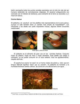 bolím acompaña todos los puntos sociales asociados con el ciclo de vida del ser
humano dotándolo de connotaciones religiosas. El zacahuil antiguamente era
cocinado con el método de barbacoa, para extraerlo de la tierra se asociaba a un
ritual con danza.
Cocina Nahua
El patlache y el zacahuil son los platillos más representativos de la zona nahua,
aunque el café también tiene un sentido más amplio de hospitalidad26
. Las
infusiones y los atoles son parte importante incluso, algunos tienen funciones
medicinales.
Atole agrio y atole de elote
El patlache es el alimento de gran uso en las comidas festivas. Conjunta
hojas de plátano, hojas de maíz u hojas silvestres. Este platillo que obliga a
compartir, no se puede consumir en un acto solitario. Acto de agradecimiento,
respeto del fruto.
El zacahuil se cocina “en seco” en un horno rústico de piedra y lodo -que en
lengua Náhuatl significa “seco” por su cocción-. El patlache es húmedo y la
humedad favorece ciertos cultivos. Se cocina en una olla de barro con agua.
Patlache
26
Fidel Pérez. La cocina Nahua. Relatoría del taller de las cocinas tradicionales de San Luis Potosí.
 