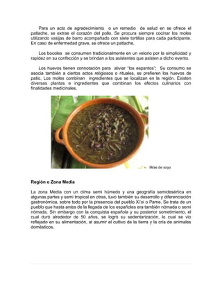 Para un acto de agradecimiento o un remedio de salud en se ofrece el
patlache, se extrae el corazón del pollo. Se procura siempre cocinar los moles
utilizando vasijas de barro acompañado con siete tortillas para cada participante.
En caso de enfermedad grave, se ofrece un patlache.
Los bocoles se consumen tradicionalmente en un velorio por la simplicidad y
rapidez en su confección y se brindan a los asistentes que asisten a dicho evento.
Los huevos tienen connotación para aliviar “los espantos”; Su consumo se
asocia también a ciertos actos religiosos o rituales, se prefieren los huevos de
patio. Los moles combinan ingredientes que se localizan en la región. Existen
diversas plantas e ingredientes que combinan los efectos culinarios con
finalidades medicinales.
Mole de soyo
Región o Zona Media
La zona Media con un clima semi húmedo y una geografía semidesértica en
algunas partes y semi tropical en otras, tuvo también su desarrollo y diferenciación
gastronómica, sobre todo por la presencia del pueblo Xi’oi o Pame. Se trata de un
pueblo que hasta antes de la llegada de los españoles era también nómada o semi
nómada. Sin embargo con la conquista española y su posterior sometimiento, el
cual duró alrededor de 50 años, se logró su sedentarización, lo cual se vio
reflejado en su alimentación, al asumir el cultivo de la tierra y la cría de animales
domésticos.
 