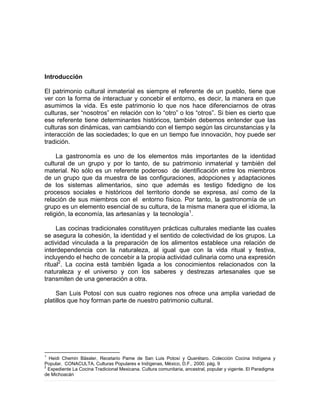 Introducción
El patrimonio cultural inmaterial es siempre el referente de un pueblo, tiene que
ver con la forma de interactuar y concebir el entorno, es decir, la manera en que
asumimos la vida. Es este patrimonio lo que nos hace diferenciarnos de otras
culturas, ser “nosotros” en relación con lo “otro” o los “otros”. Si bien es cierto que
ese referente tiene determinantes históricos, también debemos entender que las
culturas son dinámicas, van cambiando con el tiempo según las circunstancias y la
interacción de las sociedades; lo que en un tiempo fue innovación, hoy puede ser
tradición.
La gastronomía es uno de los elementos más importantes de la identidad
cultural de un grupo y por lo tanto, de su patrimonio inmaterial y también del
material. No sólo es un referente poderoso de identificación entre los miembros
de un grupo que da muestra de las configuraciones, adopciones y adaptaciones
de los sistemas alimentarios, sino que además es testigo fidedigno de los
procesos sociales e históricos del territorio donde se expresa, así como de la
relación de sus miembros con el entorno físico. Por tanto, la gastronomía de un
grupo es un elemento esencial de su cultura, de la misma manera que el idioma, la
religión, la economía, las artesanías y la tecnología1
.
Las cocinas tradicionales constituyen prácticas culturales mediante las cuales
se asegura la cohesión, la identidad y el sentido de colectividad de los grupos. La
actividad vinculada a la preparación de los alimentos establece una relación de
interdependencia con la naturaleza, al igual que con la vida ritual y festiva,
incluyendo el hecho de concebir a la propia actividad culinaria como una expresión
ritual2
. La cocina está también ligada a los conocimientos relacionados con la
naturaleza y el universo y con los saberes y destrezas artesanales que se
transmiten de una generación a otra.
San Luis Potosí con sus cuatro regiones nos ofrece una amplia variedad de
platillos que hoy forman parte de nuestro patrimonio cultural.
1
Heidi Chemin Bässler, Recetario Pame de San Luis Potosí y Querétaro. Colección Cocina Indígena y
Popular, CONACULTA, Culturas Populares e Indígenas, México, D.F., 2000. pág. 9
2
Expediente La Cocina Tradicional Mexicana. Cultura comunitaria, ancestral, popular y vigente. El Paradigma
de Michoacán
 