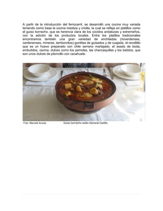 A partir de la introducción del ferrocarril, se desarrolló una cocina muy variada
teniendo como base la cocina mestiza y criolla, la cual se refleja en platillos como
el guiso borracho, que es herencia clara de los cocidos andaluces y extremeños,
con la adición de los productos locales. Entre los platillos tradicionales
encontramos también una gran variedad de enchiladas (rioverdenses,
cardenenses, mineras, tamborcitos) gorditas de guisados y de cuajada, el revoltillo
que es un huevo preparado con chile serrano martajado, el asado de boda,
embutidos, cecina, dulces como los pemoles, las chancaquillas y los batidos, que
son unos dulces de piloncillo con cacahuate.
Foto: Marcela Acosta Guiso borracho estilo General Cedillo
 