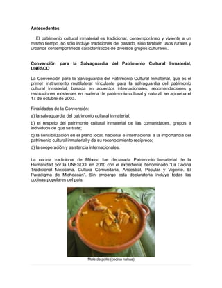 Antecedentes
El patrimonio cultural inmaterial es tradicional, contemporáneo y viviente a un
mismo tiempo, no sólo incluye tradiciones del pasado, sino también usos rurales y
urbanos contemporáneos característicos de diversos grupos culturales.
Convención para la Salvaguardia del Patrimonio Cultural Inmaterial,
UNESCO
La Convención para la Salvaguardia del Patrimonio Cultural Inmaterial, que es el
primer instrumento multilateral vinculante para la salvaguardia del patrimonio
cultural inmaterial, basada en acuerdos internacionales, recomendaciones y
resoluciones existentes en materia de patrimonio cultural y natural, se aprueba el
17 de octubre de 2003.
Finalidades de la Convención:
a) la salvaguardia del patrimonio cultural inmaterial;
b) el respeto del patrimonio cultural inmaterial de las comunidades, grupos e
individuos de que se trate;
c) la sensibilización en el plano local, nacional e internacional a la importancia del
patrimonio cultural inmaterial y de su reconocimiento recíproco;
d) la cooperación y asistencia internacionales.
La cocina tradicional de México fue declarada Patrimonio Inmaterial de la
Humanidad por la UNESCO, en 2010 con el expediente denominado “La Cocina
Tradicional Mexicana. Cultura Comunitaria, Ancestral, Popular y Vigente. El
Paradigma de Michoacán”. Sin embargo esta declaratoria incluye todas las
cocinas populares del país.
Mole de pollo (cocina nahua)
 