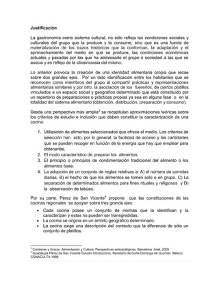 Justificación
La gastronomía como sistema cultural, no sólo refleja las condiciones sociales y
culturales del grupo que la produce y la consume, sino que es una fuente de
materialización de los trazos históricos que la conforman, la adaptación y el
aprovechamiento del medio en que se produce, las condiciones económicas
actuales y pasadas por las que ha atravesado el grupo o sociedad a las que se
asocia y es reflejo de la idiosincrasia del mismo.
Lo anterior provoca la creación de una identidad alimentaria propia que recae
sobre dos grandes ejes. Por un lado identificación entre los habitantes que se
reconocen como miembros del grupo al compartir prácticas y representaciones
alimentarias similares y por otro, la asociación de los fuereños, de ciertos platillos
vinculados a un espacio social y geográfico determinado que está constituido por
un repertorio de preparaciones o prácticas propias ya sea en alguna fase o en la
totalidad del sistema alimentario (obtención, distribución, preparación y consumo).
Desde una perspectiva más amplia3
se recapitulan aproximaciones teóricas sobre
los criterios de estudio e inclusión que deben constituir la caracterización de una
cocina:
1. Utilización de alimentos seleccionados que ofrece el medio. Los criterios de
selección han sido, por lo general, la facilidad de acceso y las cantidades
que se pueden recoger en función de la energía que hay que emplear para
obtenerlas.
2. El modo característico de preparar los alimentos.
3. El principio o principios de condimentación tradicional del alimento o los
alimentos base.
4. La adopción de un conjunto de reglas relativas a: A) el número de comidas
diarias. B) el hecho de que los alimentos se tomen solo o en grupo. C) La
separación de determinados alimentos para fines rituales y religiosos y D)
la observación de tabúes.
Por su parte, Pérez de San Vicente4
propone que las constituciones de las
cocinas regionales se apoyan sobre tres grande ejes:
 Cada cocina posee un conjunto de normas que la identifican y la
caracterizan y estas no pueden ser transgredidas.
 La cocina se origina en un ámbito geográfico determinado.
 La cocina exige una descripción del contexto que la diferencie de sólo un
conjunto de platillos.
3
Contreras y Gracia, Alimentación y Cultura. Perspectivas antropológicas. Barcelona: Ariel, 2005
4
Guadalupe Pérez de San Vicente Estudio Introductorio. Recetario de Doña Dominga de Guzmán. México:
CONACULTA 1998
 