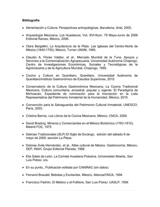 Bibliografía
 Alimentación y Cultura. Perspectivas antropológicas. Barcelona, Ariel, 2005.
 Arqueología Mexicana, Los Huastecos, Vol. XVI-Num. 79 Mayo-Junio de 2006
Editorial Raíces, México, 2006.
 Clara Bargellini, La Arquitectura de la Plata. Las Iglesias del Centro-Norte de
México (1640-1750), México, Turner UNAM, 1985.
 Claudio A. Flores Valdez, et al., Mercado Mundial de la Tuna. Apoyos y
Servicios a la Comercialización Agropecuaria, Universidad Autónoma Chapingo,
Centro de Investigaciones Económicas, Sociales y Tecnológicas de la
Agroindustria y de la Agricultura Mundial, Chapingo, 1995.
 Cocina y Cultura en Querétaro, Querétaro, Universidad Autónoma de
Querétaro/Instituto Gastronómico de Estudios Superiores, 2010
 Conservatorio de la Cultura Gastronómica Mexicana, La Cocina Tradicional
Mexicana. Cultura comunitaria, ancestral, popular y vigente. El Paradigma de
Michoacán, Expediente de nominación para la Inscripción en la Lista
Representativa del Patrimonio Inmaterial de la Humanidad, México, 2010.
 Convención para la Salvaguardia del Patrimonio Cultural Inmaterial, UNESCO,
París, 2003.
 Cristina Barros, Los Libros de la Cocina Mexicana, México, CNCA, 2009.
 David Brading, Mineros y Comerciantes en el México Borbónico (1763-1810),
Madrid FCE, 1975
 Delicias Tradicionales (SLP) El Siglo de Durango, edición del sábado 8 de
mayo de 2004, sección La Plaza.
 Dolores Ávila Hernández, et al., Atlas cultural de México. Gastronomía, México,
SEP, INAH, Grupo Editorial Planeta, 1988.
 Elia Salas de León, La Comida Huasteca Potosina. Universidad Abierta, San
Luis Potosí, s/a.
 En su punto., Publicación editada por CANIRAC (sin datos)
 Fernand Braudel, Bebidas y Excitantes, México, Alianza/CNCA, 1994
 Francisco Padrón, El Médico y el Folklore, San Luis Potosí, UASLP, 1956
 