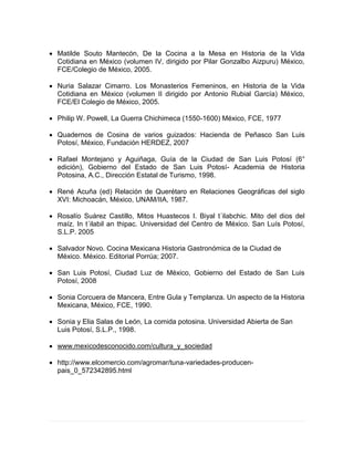  Matilde Souto Mantecón, De la Cocina a la Mesa en Historia de la Vida
Cotidiana en México (volumen IV, dirigido por Pilar Gonzalbo Aizpuru) México,
FCE/Colegio de México, 2005.
 Nuria Salazar Cimarro. Los Monasterios Femeninos, en Historia de la Vida
Cotidiana en México (volumen II dirigido por Antonio Rubial García) México,
FCE/El Colegio de México, 2005.
 Philip W. Powell, La Guerra Chichimeca (1550-1600) México, FCE, 1977
 Quadernos de Cosina de varios guizados: Hacienda de Peñasco San Luis
Potosí, México, Fundación HERDEZ, 2007
 Rafael Montejano y Aguiñaga, Guía de la Ciudad de San Luis Potosí (6°
edición), Gobierno del Estado de San Luis Potosí- Academia de Historia
Potosina, A.C., Dirección Estatal de Turismo, 1998.
 René Acuña (ed) Relación de Querétaro en Relaciones Geográficas del siglo
XVI: Michoacán, México, UNAM/IIA, 1987.
 Rosalío Suárez Castillo, Mitos Huastecos I. Biyal t´ilabchic. Mito del dios del
maíz. In t´ilabil an thipac. Universidad del Centro de México. San Luís Potosí,
S.L.P. 2005
 Salvador Novo. Cocina Mexicana Historia Gastronómica de la Ciudad de
México. México. Editorial Porrúa; 2007.
 San Luis Potosí, Ciudad Luz de México, Gobierno del Estado de San Luis
Potosí, 2008
 Sonia Corcuera de Mancera, Entre Gula y Templanza. Un aspecto de la Historia
Mexicana, México, FCE, 1990.
 Sonia y Elia Salas de León, La comida potosina. Universidad Abierta de San
Luis Potosí, S.L.P., 1998.
 www.mexicodesconocido.com/cultura_y_sociedad
 http://www.elcomercio.com/agromar/tuna-variedades-producen-
pais_0_572342895.html
 
