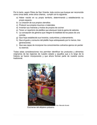 Por lo tanto, según Pérez de San Vicente, toda cocina que busque ser reconocida
como única debe, entre otros criterios, cumplir con lo siguiente:
a) Haber nacido en su propio territorio, determinando y estableciendo su
propio espacio.
b) La creación de sus propios utensilios
c) Producir sus propios insumos o materiales
d) Inventar sus maneras y modos de propios de cocinar
e) Tener un repertorio de platillos que abarquen toda la gama de sabores.
f) La concepción de géneros que integren la totalidad de los pasos de una
comida.
g) Que haya establecido sus horarios, costumbres y ordenamiento.
h) Que el gusto y consumo del platillo haya sobrepasado por lo menos, tres
generaciones.
i) Que sea capaz de incorporar los conocimientos culinarios ajenos sin perder
su esencia.
Todas estas consideraciones nos permiten identificar los productos y alimentos
originarios de las regiones de nuestro estado y aquellos que a lo largo de la
historia se fueron incorporando y que ahora forman parte de nuestra cocina
tradicional.
Foto: Marcela Acosta
Cocineras del altiplano potosino
 