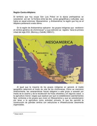 Región Centro-Altiplano
El territorio que hoy ocupa San Luis Potosí en la época prehispánica se
caracterizó por ser la frontera entre las dos zonas geográficas y culturales que
había en aquel entonces: Mesoamérica y Aridoamérica; la región que hoy es el
Altiplano perteneció a esta última.
En la región de Aridoamérica radicaron los grupos indígenas que recibieron
el nombre genérico de chichimecas5
y cuya extinción se registra hacia la primera
mitad del siglo XVII. (Monroy y Calvillo,1998:41).
Al igual que la mayoría de los grupos indígenas en general, el medio
geográfico determinó el modo de vida de los chichimecas. Como se mencionó
anteriormente, las características físicas obligaron a este grupo a subsistir por
medio de la cacería y de la recolección de frutos silvestres y en algunos casos a
la agricultura menor; rasgos que explican por qué no establecieron asentamientos
fijos; contrarias a los grupos que vivían en Mesoamérica y que se caracterizaron
por tener a la agricultura como actividad primaria, lo que les permitió la
construcción de grandes centros con estructuras e infraestructuras claramente
organizadas.
5
Véase nota 8.
 