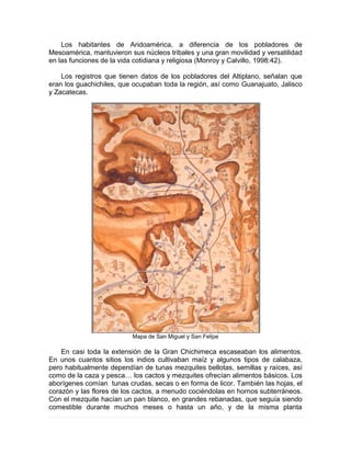 Los habitantes de Aridoamérica, a diferencia de los pobladores de
Mesoamérica, mantuvieron sus núcleos tribales y una gran movilidad y versatilidad
en las funciones de la vida cotidiana y religiosa (Monroy y Calvillo, 1998:42).
Los registros que tienen datos de los pobladores del Altiplano, señalan que
eran los guachichiles, que ocupaban toda la región, así como Guanajuato, Jalisco
y Zacatecas.
Mapa de San Miguel y San Felipe
En casi toda la extensión de la Gran Chichimeca escaseaban los alimentos.
En unos cuantos sitios los indios cultivaban maíz y algunos tipos de calabaza,
pero habitualmente dependían de tunas mezquites bellotas, semillas y raíces, así
como de la caza y pesca… los cactos y mezquites ofrecían alimentos básicos. Los
aborígenes comían tunas crudas, secas o en forma de licor. También las hojas, el
corazón y las flores de los cactos, a menudo cociéndolas en hornos subterráneos.
Con el mezquite hacían un pan blanco, en grandes rebanadas, que seguía siendo
comestible durante muchos meses o hasta un año, y de la misma planta
 