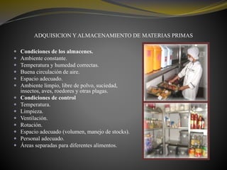 ADQUISICION Y ALMACENAMIENTO DE MATERIAS PRIMAS
 Condiciones de los almacenes.
 Ambiente constante.
 Temperatura y humedad correctas.
 Buena circulación de aire.
 Espacio adecuado.
 Ambiente limpio, libre de polvo, suciedad,
insectos, aves, roedores y otras plagas.
 Condiciones de control
 Temperatura.
 Limpieza.
 Ventilación.
 Rotación.
 Espacio adecuado (volumen, manejo de stocks).
 Personal adecuado.
 Áreas separadas para diferentes alimentos.
 