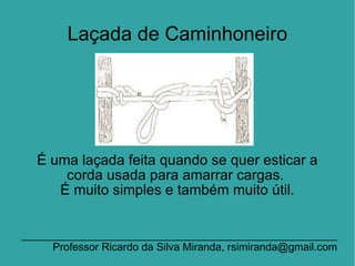 Laçada de Caminhoneiro É uma laçada feita quando se quer esticar a corda usada para amarrar cargas.  É muito simples e também muito útil. _____________________________________________________Professor Ricardo da Silva Miranda, rsimiranda@gmail.com 