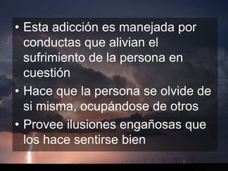 • Esta adicción es manejada por
  conductas que alivian el
  sufrimiento de la persona en
  cuestión
• Hace que la persona se olvide de
  si misma, ocupándose de otros
• Provee ilusiones engañosas que
  los hace sentirse bien
 