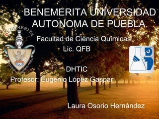 BENEMERITA UNIVERSIDAD
    AUTONOMA DE PUEBLA.
       Facultad de Ciencia Químicas
               Lic. QFB

                 DHTIC
Profesor: Eugenio López Gaspar


                Laura Osorio Hernández
 