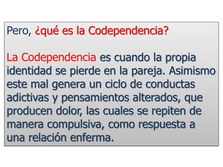 Pero, ¿qué es la Codependencia?
La Codependencia es cuando la propia
identidad se pierde en la pareja. Asimismo
este mal genera un ciclo de conductas
adictivas y pensamientos alterados, que
producen dolor, las cuales se repiten de
manera compulsiva, como respuesta a
una relación enferma.