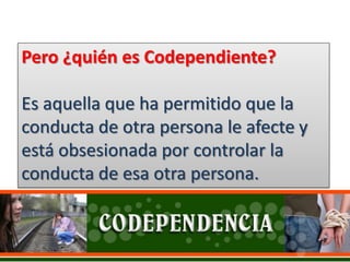 Pero ¿quién es Codependiente?
Es aquella que ha permitido que la
conducta de otra persona le afecte y
está obsesionada por controlar la
conducta de esa otra persona.