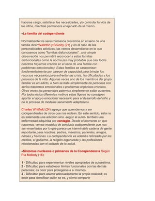 hacerse cargo, satisfacer las necesidades, y/o controlar la vida de
los otros, mientras permanece enajenado de sí mismo.

 La familia del codependiente

Normalmente los seres humanos crecemos en el seno de una
familia dicenWashton y Boundy (21) y en el caso de las
personalidades adictivas, las vemos desarrollarse en lo que
conocemos como "familias disfuncionales". .una simple
observación nos permitirá reconocer a estas familias
disfuncionales como la norma (es muy probable que casi todos
nosotros hayamos crecido en el seno de una familia con
problemas emocionales). Estas familias se caracterizan
fundamentalmente por carecer de capacidad para brindar los
recursos necesarios para enfrentar las crisis, las dificultades y los
procesos de la vida. Algunas veces uno de los miembros del grupo
familiar es un adicto, o bien se trata simplemente de personas con
serios trastornos emocionales o problemas orgánicos crónicos.
Otras veces los personajes paternos simplemente están ausentes.
Por todos estos diferentes motivos estas figuras no consiguen
aportar el apoyo emocional necesario para el desarrollo del niño y
no le provéen de modelos sanamente adaptativos.

Charles Whitfield (24) agrega que aprendemos a ser
codependientes de otros que nos rodean. En este sentido, ésta no
es solamente una adicción sino -según el autor- también una
enfermedad adquirida por contagio. Desde el momento en que
nacemos, vemos modelos de conducta codependiente que nos
son enseñadas por lo que parece un interminable cadena de gente
importante para nosotros: padres, maestros, parientes, amigos,
héroes y heroinas. La codependencia es además reforzada por los
medios, el gobierno, la religión organizada y las profesiones
relacionadas con el cuidado de la salud.

 Síntomas nucleares o primarios de la Codependencia Según
Pía Mellody (16):

1 - Dificultad para experimentar niveles apropiados de autoestima.
2 - Dificultad para establecer límites funcionales con las demás
personas; es decir para protegerse a sí mismos.
3 - Dificultad para asumir adecuadamente la propia realidad; es
decir para identificar quién se es, y cómo compartir
 