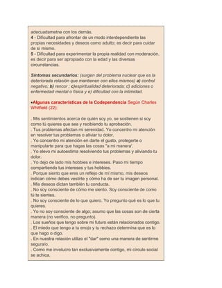 adecuadametne con los demás.
4 - Dificultad para afrontar de un modo interdependiente las
propias necesidades y deseos como adulto; es decir para cuidar
de sí mismo.
5 - Dificultad para experimentar la propia realidad con moderación,
es decir para ser apropiado con la edad y las diversas
circunstancias.

Síntomas secundarios: (surgen del problema nuclear que es la
deteriorada relación que mantienen con ellos mismos) a) control
negativo; b) rencor ; c)espiritualidad deteriorada; d) adiciones o
enfermedad mental o física y e) dificultad con la intimidad.

Algunas características de la Codependencia Según Charles
Whitfield (22):

. Mis sentimientos acerca de quién soy yo, se sostienen si soy
como tú quieres que sea y recibiendo tu aprobación.
. Tus problemas afectan mi serenidad. Yo concentro mi atención
en resolver tus problemas o aliviar tu dolor.
. Yo concentro mi atención en darte el gusto, protegerte o
manipularte para que hagas las cosas "a mi manera'.
. Yo elevo mi autoestima resolviendo tus problemas y aliviando tu
dolor.
. Yo dejo de lado mis hobbies e intereses. Paso mi tiempo
compartiendo tus intereses y tus hobbies.
. Porque siento que eres un reflejo de mí mismo, mis deseos
indican cómo debes vestirte y cómo ha de ser tu imagen personal.
. Mis deseos dictan también tu conducta.
. No soy consciente de cómo me siento. Soy consciente de como
tú te sientes.
. No soy consciente de lo que quiero. Yo pregunto qué es lo que tu
quieres.
. Yo no soy consciente de algo; asumo que las cosas son de cierta
manera (no verifico, no pregunto).
. Los sueños que tengo sobre mi futuro están relacionados contigo.
. El miedo que tengo a tu enojo y tu rechazo determina que es lo
que hago o digo.
. En nuestra relación utilizo el "dar" como una manera de sentirme
segura/o.
. Como me involucro tan exclusivamente contigo, mi círculo social
se achica.
 