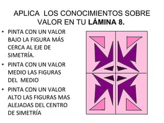 PINTA CON UN VALOR BAJO LA FIGURA MÁS CERCA AL EJE DE SIMETRÍA. PINTA CON UN VALOR MEDIO LAS FIGURAS DEL  MEDIO PINTA CON UN VALOR ALTO LAS FIGURAS MAS ALEJADAS DEL CENTRO DE SIMETRÍA APLICA  LOS CONOCIMIENTOS SOBRE VALOR EN TU  LÁMINA 8.  
